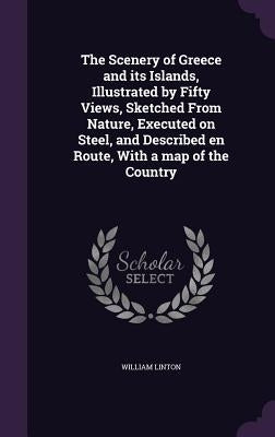 The Scenery of Greece and its Islands, Illustrated by Fifty Views, Sketched From Nature, Executed on Steel, and Described en Route, With a map of the by Linton, William