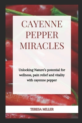 Cayenne Pepper Miracles: Unlocking nature's potential for wellness, pain relief and vitality with cayenne pepper by Miller, Teresa
