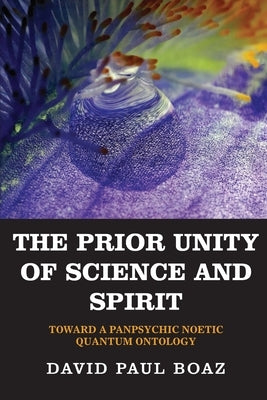 The Prior Unity of Science and Spirit: Toward a Panpsychic Noetic Quantum Ontology by Paul Boaz, David