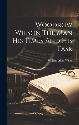 Woodrow Wilson The Man His Times And His Task by White, William Allen
