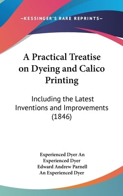 A Practical Treatise on Dyeing and Calico Printing: Including the Latest Inventions and Improvements (1846) by An Experienced Dyer, Experienced Dyer
