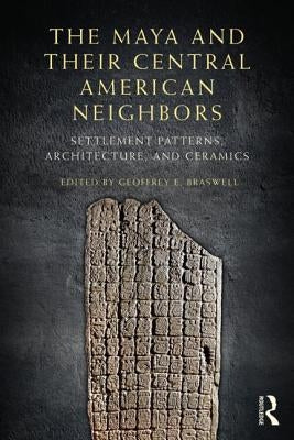 The Maya and Their Central American Neighbors: Settlement Patterns, Architecture, Hieroglyphic Texts, and Ceramics by Braswell, Geoffrey E.