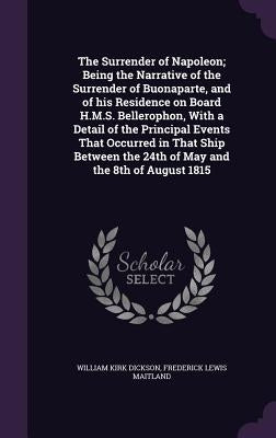 The Surrender of Napoleon; Being the Narrative of the Surrender of Buonaparte, and of his Residence on Board H.M.S. Bellerophon, With a Detail of the by Dickson, William Kirk