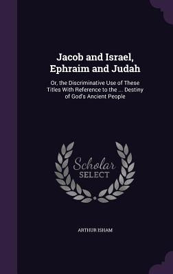Jacob and Israel, Ephraim and Judah: Or, the Discriminative Use of These Titles With Reference to the ... Destiny of God's Ancient People by Isham, Arthur
