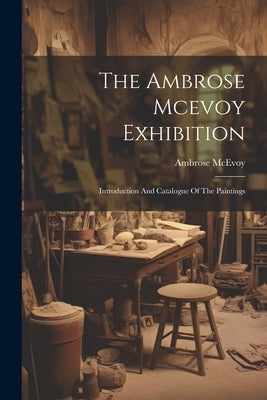 The Ambrose Mcevoy Exhibition: Introduction And Catalogue Of The Paintings by McEvoy, Ambrose