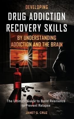 Developing Drug Addiction Recovery Skills by Understanding Addiction and The Brain: The Ultimate Guide to Build Resilience to Prevent Relapse by Cruz, Janet G.