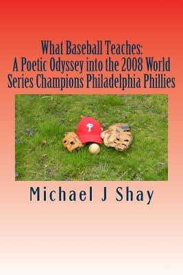 What Baseball Teaches: A Poetic Odyssey into the 2008 World Series Champions Philadelphia Phillies by Shay, Michael J.