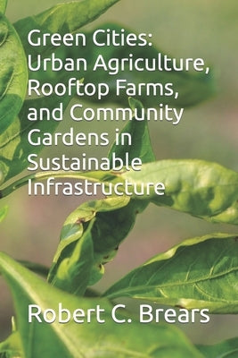 Green Cities: Urban Agriculture, Rooftop Farms, and Community Gardens in Sustainable Infrastructure by Brears, Robert C.