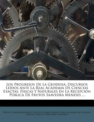 Los Progresos de La Geodesia: Discursos Leidos Ante La Real Academia de Ciencias Exactas, Fisicas y Naturales En La Recepcion Publica de Frutos Saav by Meneses, Frutos Saavedra