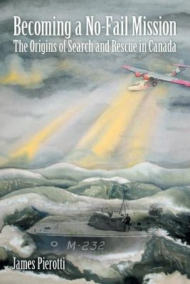 Becoming a No-Fail Mission: The Origins of Search and Rescue in Canada by Pierotti, James