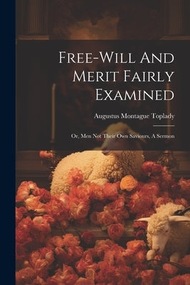 Free-will And Merit Fairly Examined: Or, Men Not Their Own Saviours, A Sermon by Toplady, Augustus Montague