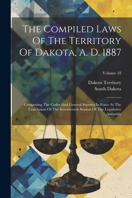 The Compiled Laws Of The Territory Of Dakota, A. D. 1887: Comprising The Codes And General Statutes In Force At The Conclusion Of The Seventeenth Sess by Territory, Dakota