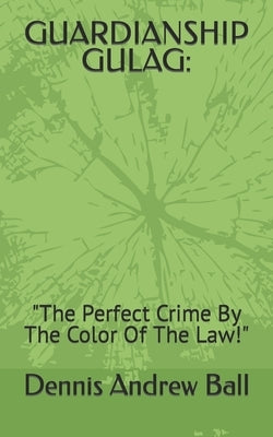 Guardianship Gulag: "The Perfect Crime By The Color Of The Law!" by Ball, Dennis Andrew