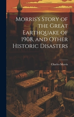 Morris's Story of the Great Earthquake of 1908, and Other Historic Disasters by Morris, Charles