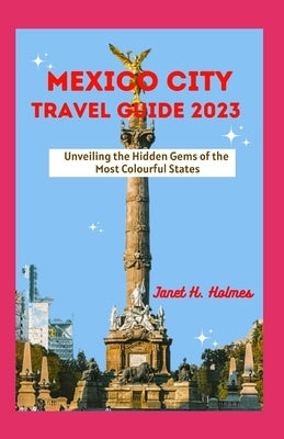 Mexico City Travel Guide 2023: Unveiling the Hidden Gems of the Most Colourful States by H. Holmes, Janet
