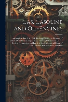 Gas, Gasoline and Oil-Engines: A Complete, Practical Work, Defining Clearly the Elements of Internal Combustion Engineering. Treating Exhaustively On by Anonymous
