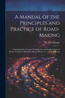 A Manual of the Principles and Practice of Road-making: Comprising the Location, Construction, and Improvement of Roads (common, Macadam, Paved, Plank by Gillespie, W. M. 1816-1868