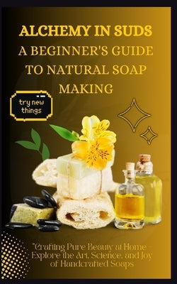 Alchemy in Suds: A BEGINNER'S GUIDE TO NATURAL SOAP MAKING: Crafting Pure Beauty at Home - Explore the Art, Science, and Joy of Handcrafted Soaps by Alton