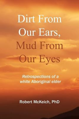 Dirt from our ears, Mud from our eyes: Retrospections of a white aboriginal elder by McKeich, Robert