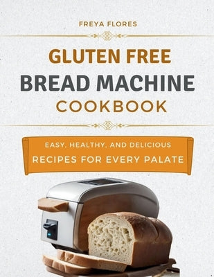 Gluten Free Bread Machine Cookbook: The Beginner's Guide to Easy, Healthy, and Delicious Gluten-free Bread Machine Recipes for Every Palate by Flores, Freya
