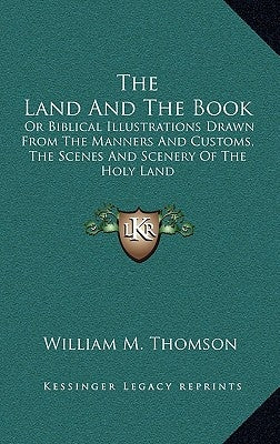 The Land And The Book: Or Biblical Illustrations Drawn From The Manners And Customs, The Scenes And Scenery Of The Holy Land by Thomson, William M.