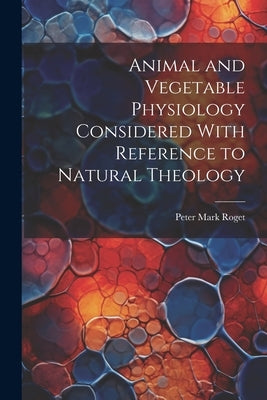 Animal and Vegetable Physiology Considered With Reference to Natural Theology by Roget, Peter Mark