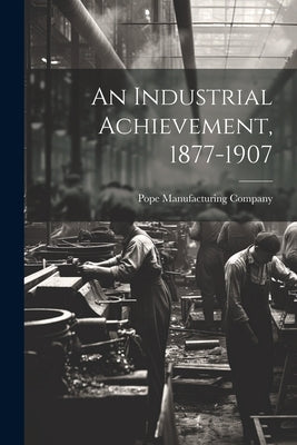 An Industrial Achievement, 1877-1907 by Company, Pope Manufacturing