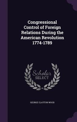 Congressional Control of Foreign Relations During the American Revolution 1774-1789 by Wood, George Clayton