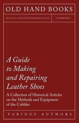 A Guide to Making and Repairing Leather Shoes - A Collection of Historical Articles on the Methods and Equipment of the Cobbler by Various