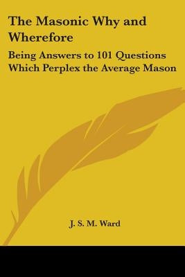 The Masonic Why and Wherefore: Being Answers to 101 Questions Which Perplex the Average Mason by Ward, J. S. M.