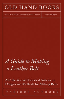 A Guide to Making a Leather Belt - A Collection of Historical Articles on Designs and Methods for Making Belts by Various