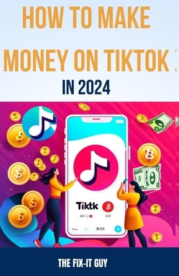 How to Make Money on Tiktok in 2024: The Complete Guide for Businesses, Creators, and Influencers by Guy, The Fix-It