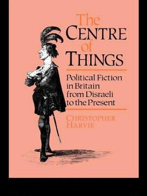 The Centre of Things: Political Fiction in Britain from Disraeli to the Present by Harvie, Christopher