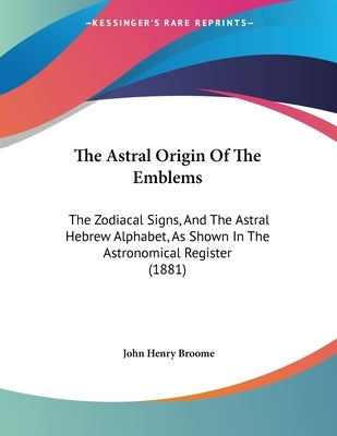 The Astral Origin Of The Emblems: The Zodiacal Signs, And The Astral Hebrew Alphabet, As Shown In The Astronomical Register (1881) by Broome, John Henry