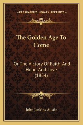 The Golden Age To Come: Or The Victory Of Faith, And Hope, And Love (1854) by Austin, John Jenkins