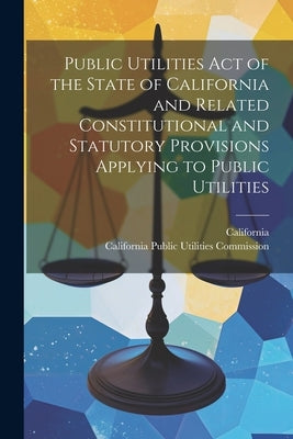Public Utilities Act of the State of California and Related Constitutional and Statutory Provisions Applying to Public Utilities by California Public Utilities Commission