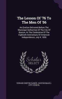 The Lesson Of '76 To The Men Of '56: An Oration Delivered Before The Municipal Authorities Of The City Of Boston, At The Celebration Of The Eightieth by Parker, Edward Griffin