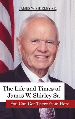 The Life and Times of James W. Shirley, Sr. You Can Get There from Here by Shirley, Jim, Sr.
