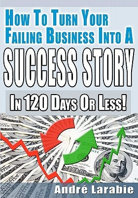 How To Turn Your Failing Business Into A Success Story In 120 Days Or Less! by Larabie, Andre