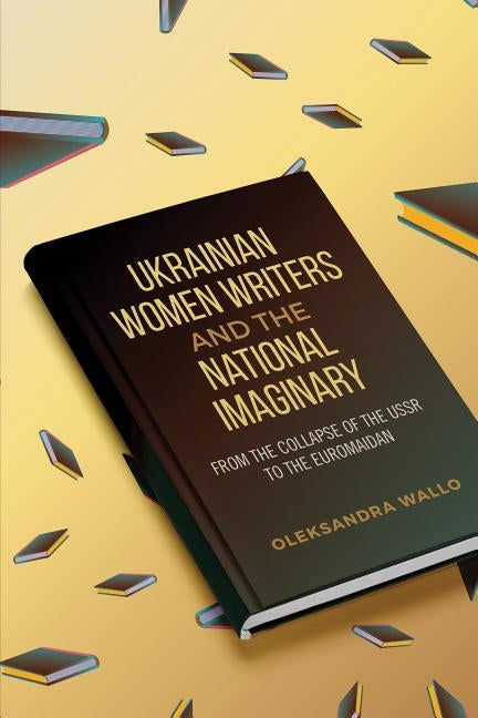 Ukrainian Women Writers and the National Imaginary: From the Collapse of the USSR to the Euromaidan by Wallo, Oleksandra