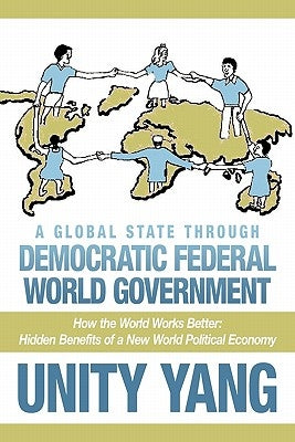 A Global State Through Democratic Federal World Government: How the World Works Better Hidden Benefits of a New World Political Economy by Yang, Unity