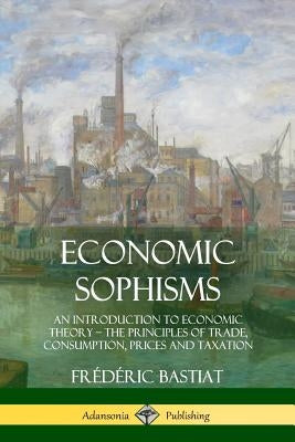Economic Sophisms: An Introduction to Economic Theory, The Principles of Trade, Consumption, Prices and Taxation by Bastiat, FrÃ©dÃ©ric