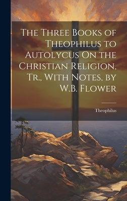 The Three Books of Theophilus to Autolycus On the Christian Religion, Tr., With Notes, by W.B. Flower by Theophilus