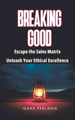 Breaking Good - Escape the Sales Matrix, Unleash Your Ethical Excellence by Perlman, Izhar