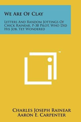 We Are Of Clay: Letters And Random Jottings Of Chick Rainear, P-38 Pilot, Who Did His Job, Yet Wondered by Rainear, Charles Joseph