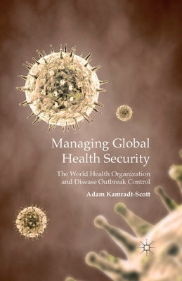 Managing Global Health Security: The World Health Organization and Disease Outbreak Control by Kamradt-Scott, A.