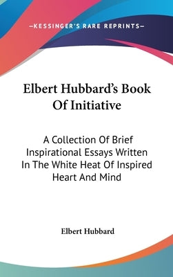 Elbert Hubbard's Book Of Initiative: A Collection Of Brief Inspirational Essays Written In The White Heat Of Inspired Heart And Mind by Hubbard, Elbert