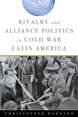 Rivalry and Alliance Politics in Cold War Latin America by Darnton, Christopher