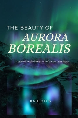 The Beauty of Aurora Borealis: A Guide into the Mysteries of the Northern Lights by Ottis, Kate