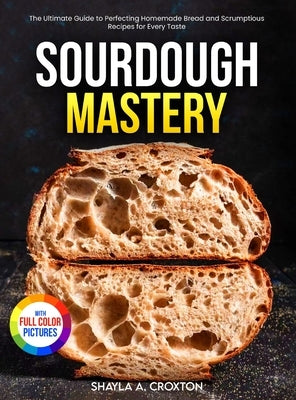 Sourdough Mastery: The Ultimate Guide to Perfecting Homemade Bread and Scrumptious Recipes for Every Taste Full Color Edition by Croxton, Shayla A.